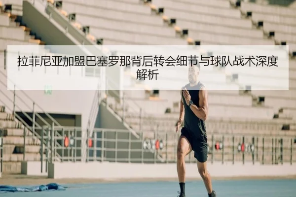 拉菲尼亚加盟巴塞罗那背后转会细节与球队战术深度解析